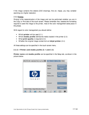 Page 17Color Reproduction for the HP Large Format Color Copier products family. 17/52 
If the image contains fine details (CAD drawings, fine art, maps), you may consider 
scanning at a higher resolution. 
2 2
. .
3 3
. .
2 2
   
P P
r r
i i
n n
t t
i i
n n
g g
   
Printing is the materialization of the image and can be performed whether you are in 
the Copy or Print tabs of the touch screen. Please remember that, besides the formatting 
required to send the image to the printer, most of the color management...