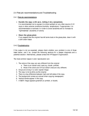 Page 19Color Reproduction for the HP Large Format Color Copier products family. 19/52 
2.4 Post-job recommendations and Troubleshooting 
2 2
. .
4 4
. .
1 1
   
P P
o o
s s
t t
- -
j j
o o
b b
   
r r
e e
c c
o o
m m
m m
e e
n n
d d
a a
t t
i i
o o
n n
s s   
 
 Handle the copy with care, letting it dry completely. 
It is recommended not to expose it to direct sunlight (or any other source of UV 
rays) or other extreme conditions (humidity, temperature). If appropriate, it is 
recommendable to laminate it in...