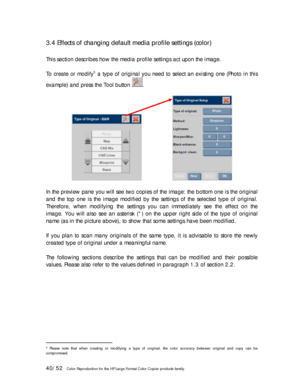 Page 4040/52   Color Reproduction for the HP Large Format Color Copier products family. 
3.4 Effects of changing default media profile settings (color) 
 
This section describes how the media profile settings act upon the image. 
 
To create or modify
5 a type of original you need to select an existing one (Photo in this 
example) and press the Tool button 
. 
 
                   
 
In the preview pane you will see two copies of the image: the bottom one is the original 
and the top one is the image modified...