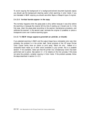 Page 2222/52   Color Reproduction for the HP Large Format Color Copier products family.  To avoid copying the background of a background-colored document (typically sepia) 
you should use the background cleaning option when scanning in color mode; if you 
are interested in B&W copying you should use either Sepia or Blueprint type of original.   
 
2.4.2.6  Vertical bands appear in the copy 
 
This normally happens when the glass plate is dirty (either because it was dirty before 
the scanning or because the...