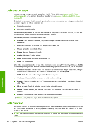 Page 113Job queue page
You can manage your printers job queue from the HP Printer Utility, see Access the HP Printer
Utility on page 29, or the printers Embedded Web Server, see Access the Embedded Web Server
on page 29.
By default, the access to the job queue is open to all users. An administrator can set a password so that
users are required to enter a password for:
●Seeing job previews
●Canceling or deleting jobs
The job queue page shows all jobs that are available in the printer job queue. It includes jobs...