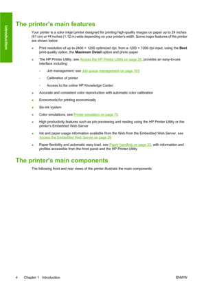 Page 13The printers main features
Your printer is a color inkjet printer designed for printing high-quality images on paper up to 24 inches
(61 cm) or 44 inches (1.12 m) wide depending on your printers width. Some major features of the printer
are shown below:
●Print resolution of up to 2400 × 1200 optimized dpi, from a 1200 × 1200 dpi input, using the Best
print-quality option, the Maximum Detail option and photo paper
●The HP Printer Utility, see 
Access the HP Printer Utility on page 29, provides an...