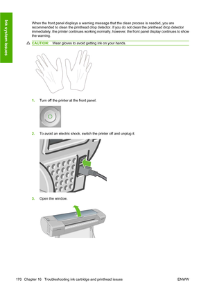 Page 179When the front panel displays a warning message that the clean process is needed, you are
recommended to clean the printhead drop detector. If you do not clean the printhead drop detector
immediately, the printer continues working normally, however, the front panel display continues to show
the warning.
CAUTION:Wear gloves to avoid getting ink on your hands.
1.Turn off the printer at the front panel.
2.To avoid an electric shock, switch the printer off and unplug it.
3.Open the window.
170 Chapter 16...