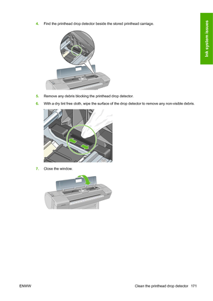 Page 1804.Find the printhead drop detector beside the stored printhead carriage.
5.Remove any debris blocking the printhead drop detector.
6.With a dry lint free cloth, wipe the surface of the drop detector to remove any non-visible debris.
7.Close the window.
ENWW Clean the printhead drop detector 171
Ink system issues
 