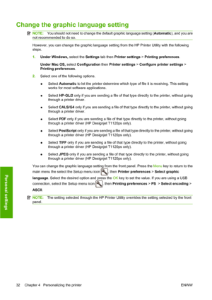 Page 41Change the graphic language setting
NOTE:You should not need to change the default graphic language setting (Automatic), and you are
not recommended to do so.
However, you can change the graphic language setting from the HP Printer Utility with the following
steps.
1.Under Windows, select the Settings tab then Printer settings > Printing preferences.
Under Mac OS, select Configuration then Printer settings > Configure printer settings >
Printing preferences.
2.Select one of the following options.
●Select...