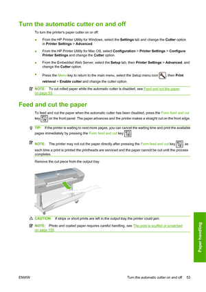 Page 62Turn the automatic cutter on and off
To turn the printers paper cutter on or off:
●From the HP Printer Utility for Windows, select the Settings tab and change the Cutter option
in Printer Settings > Advanced.
●From the HP Printer Utility for Mac OS, select Configuration > Printer Settings > Configure
Printer Settings and change the Cutter option.
●From the Embedded Web Server, select the Setup tab, then Printer Settings > Advanced, and
change the Cutter option.
●
Press the Menu key to return to the main...