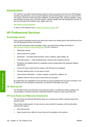 Page 193Introduction
HP Customer Care offers award-winning support to ensure you get the most from your HP Designjet,
providing comprehensive, proven support expertise and new technologies to give you unique end-to-
end support. Services include setup and installation, troubleshooting tools, warranty upgrades, repair
and exchange services, phone and Web support, software updates and self-maintenance services. To
find out more about HP Customer Care, please visit us at:
http://www.hp.com/go/designjet/
or call us...