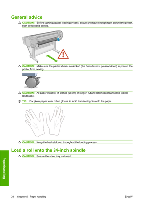 Page 43General advice
CAUTION:Before starting a paper loading process, ensure you have enough room around the printer,
both in front and behind.
CAUTION:Make sure the printer wheels are locked (the brake lever is pressed down) to prevent the
printer from moving.
CAUTION:All paper must be 11 inches (28 cm) or longer. A4 and letter paper cannot be loaded
landscape.
TIP:For photo paper wear cotton gloves to avoid transferring oils onto the paper.
CAUTION:Keep the basket closed throughout the loading process.
Load...