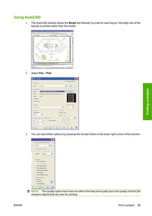 Page 94Using AutoCAD
1.The AutoCAD window shows the Model tab followed by a tab for each layout. Normally one of the
layouts is printed rather than the model.
2.Select File > Plot.
3.You can see further options by pressing the circular button in the lower right corner of the window.
NOTE:The Quality option here does not refer to the final print quality but to the quality of AutoCAD
viewport objects that are sent for printing.
ENWWPrint a project 85
Printing examples
 