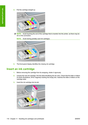 Page 1254.Pull the cartridge straight up.
NOTE:Avoid touching the end of the cartridge that is inserted into the printer, as there may be
ink on the connection.
NOTE:Avoid storing partially used ink cartridges.
5.The front-panel display identifies the missing ink cartridge.
Insert an ink cartridge
1.Before removing the cartridge from its wrapping, shake it vigorously.
2.Unwrap the new ink cartridge, find the label identifying the ink color. Check that the letter or letters
(in these illustrations, M for magenta)...