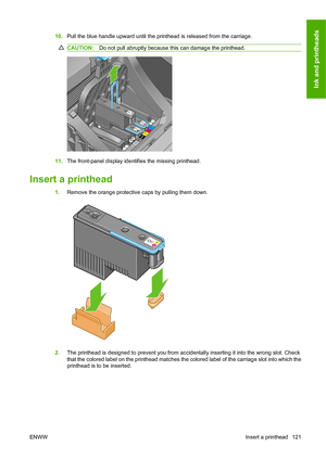 Page 13010.Pull the blue handle upward until the printhead is released from the carriage.
CAUTION:Do not pull abruptly because this can damage the printhead.
11.The front-panel display identifies the missing printhead.
Insert a printhead
1.Remove the orange protective caps by pulling them down.
2.The printhead is designed to prevent you from accidentally inserting it into the wrong slot. Check
that the colored label on the printhead matches the colored label of the carriage slot into which the
printhead is to be...