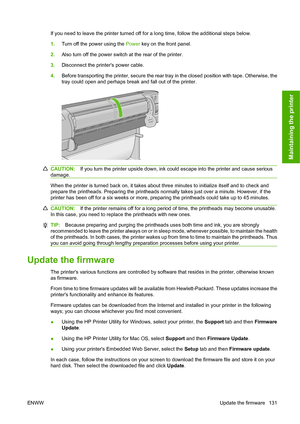 Page 140If you need to leave the printer turned off for a long time, follow the additional steps below.
1.Turn off the power using the Power key on the front panel.
2.Also turn off the power switch at the rear of the printer.
3.Disconnect the printers power cable.
4.Before transporting the printer, secure the rear tray in the closed position with tape. Otherwise, the
tray could open and perhaps break and fall out of the printer.
CAUTION:If you turn the printer upside down, ink could escape into the printer and...