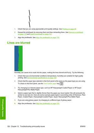 Page 1651.Check that you are using appropriate print-quality settings. See Printing on page 55.
2.Reseat the printheads by removing them and then reinserting them. See 
Remove a printhead
on page 118 and Insert a printhead on page 121.
3.Align the printheads. See 
Align the printheads on page 172.
Lines are blurred
Humidity can cause ink to soak into the paper, making the lines blurred and fuzzy. Try the following:
1.Check that your environmental conditions (temperature, humidity) are suitable for high-quality...