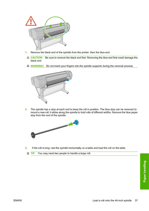 Page 461.Remove the black end of the spindle from the printer, then the blue end.
CAUTION: Be sure to remove the black end first. Removing the blue end first could damage the
black end.
WARNING! Do not insert your fingers into the spindle supports during the removal process.
2.The spindle has a stop at each end to keep the roll in position. The blue stop can be removed to
mount a new roll; it slides along the spindle to hold rolls of different widths. Remove the blue paper
stop from the end of the spindle.
ENWW...