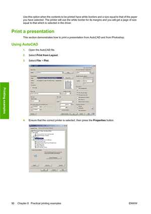 Page 99Use this option when the contents to be printed have white borders and a size equal to that of the paper
you have selected. The printer will use the white border for its margins and you will get a page of size
equal to that which is selected in the driver.
Print a presentation
This section demonstrates how to print a presentation from AutoCAD and from Photoshop.
Using AutoCAD
1.Open the AutoCAD file.
2.Select Print from Layout.
3.Select File > Plot.
4.Ensure that the correct printer is selected, then...