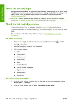 Page 123About the ink cartridges
Ink cartridges store the ink and are connected to the printheads, which distribute the ink on the paper.
Your 24-inch printer comes with one 130 ml matte black ink cartridge and five 69 ml ink cartridges. Your
44-inch printer comes with six 130 ml ink cartridges. To purchase additional cartridges, see
Accessories on page 135.
CAUTION:Observe precautions when handling ink cartridges because they are ESD-sensitive
devices (see the 
Glossary on page 193). Avoid touching pins, leads...