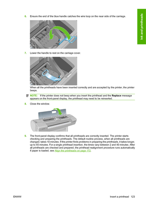 Page 1326.Ensure the end of the blue handle catches the wire loop on the near side of the carriage.
7.Lower the handle to rest on the carriage cover.
When all the printheads have been inserted correctly and are accepted by the printer, the printer
beeps.
NOTE:If the printer does not beep when you insert the printhead and the Replace message
appears on the front-panel display, the printhead may need to be reinserted.
8.Close the window.
9.The front-panel display confirms that all printheads are correctly...