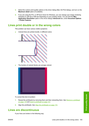 Page 1643.Select the custom print-quality options in the driver dialog (Mac OS Print dialog), and turn on the
Maximum detail option (if available).
4.If you are using the PCL or HP-GL/2 driver for Windows, you can change your image rendering
resolution to 300 dpi or 600 dpi depending on your printing needs. You can find the Max.
Application Resolution option in the driver dialogs Advanced tab, under Document Options
> Printer Features.
Lines print double or in the wrong colors
This problem can have various...