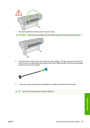 Page 441.Remove the spindle from the printer one end at a time.
WARNING! Do not insert your fingers into the spindle supports during the removal process.
2.The spindle has a stop at each end to keep the roll in position. The blue stop can be removed to
mount a new roll; it slides along the spindle to hold rolls of different widths. Remove the blue paper
stop from the end of the spindle.
3. If the roll is long; rest the spindle horizontally on a table and load the roll on the table.
TIP: You may need two people...