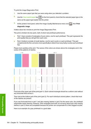 Page 173To print the Image Diagnostics Print:
1.Use the same paper type that you were using when you detected a problem.
2.
Use the View loaded paper key 
 on the front panel to check that the selected paper type is the
same as the paper type loaded into the printer.
3.
At the printers front panel, select the Image Quality Maintenance menu icon 
, then Print
diagnostic image.
It takes about two minutes to print the Image Diagnostics Print.
The print is divided into two parts, both of which test printhead...