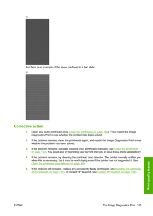 Page 174And here is an example of the same printhead in a bad state:
Corrective action
1.Clean any faulty printheads (see Clean the printheads on page 169). Then reprint the Image
Diagnostics Print to see whether the problem has been solved.
2.If the problem remains, clean the printheads again, and reprint the Image Diagnostics Print to see
whether the problem has been solved.
3.If the problem remains, consider cleaning your printheads manually (see 
Clean the printheads
on page 169). You could also try...