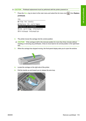 Page 128CAUTION:Printhead replacement must be performed with the printer powered on.
1.
Press the Menu key to return to the main menu and select the Ink menu icon , then Replace
printheads.
2.The printer moves the carriage into the correct position.
CAUTION:If the carriage is left in the removal position for more than three minutes without
inserting or removing any printheads, it tries to move back to its normal position in the right-hand
end.
3.When the carriage has stopped moving, the front-panel display asks...