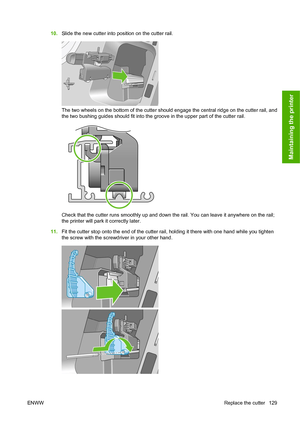 Page 13810.Slide the new cutter into position on the cutter rail.
The two wheels on the bottom of the cutter should engage the central ridge on the cutter rail, and
the two bushing guides should fit into the groove in the upper part of the cutter rail.
Check that the cutter runs smoothly up and down the rail. You can leave it anywhere on the rail;
the printer will park it correctly later.
11.Fit the cutter stop onto the end of the cutter rail, holding it there with one hand while you tighten
the screw with the...