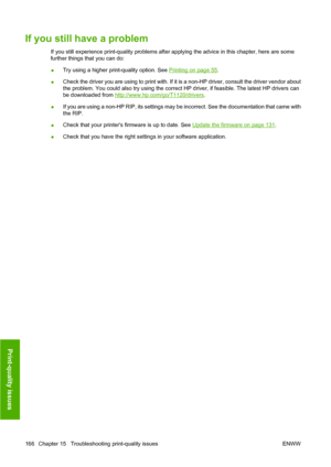 Page 175If you still have a problem
If you still experience print-quality problems after applying the advice in this chapter, here are some
further things that you can do:
●Try using a higher print-quality option. See 
Printing on page 55.
●Check the driver you are using to print with. If it is a non-HP driver, consult the driver vendor about
the problem. You could also try using the correct HP driver, if feasible. The latest HP drivers can
be downloaded from 
http://www.hp.com/go/T1120/drivers.
●If you are...
