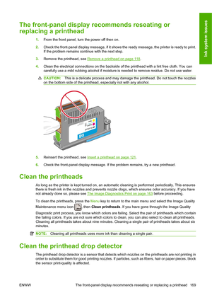 Page 178The front-panel display recommends reseating or
replacing a printhead
1.From the front panel, turn the power off then on.
2.Check the front-panel display message, if it shows the ready message, the printer is ready to print.
If the problem remains continue with the next step.
3.Remove the printhead, see 
Remove a printhead on page 118.
4.Clean the electrical connections on the backside of the printhead with a lint free cloth. You can
carefully use a mild rubbing alcohol if moisture is needed to remove...