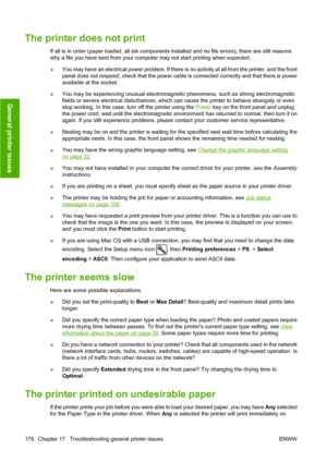 Page 185The printer does not print
If all is in order (paper loaded, all ink components installed and no file errors), there are still reasons
why a file you have sent from your computer may not start printing when expected:
●You may have an electrical power problem. If there is no activity at all from the printer, and the front
panel does not respond, check that the power cable is connected correctly and that there is power
available at the socket.
●You may be experiencing unusual electromagnetic phenomena,...