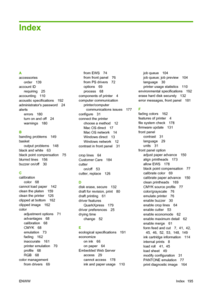 Page 204Index
A
accessoriesorder 139
account ID
requiring 25
accounting 110
acoustic specifications 192
administrators password 24
alerts
errors 180
turn on and off 24
warnings 180
B
banding problems 149
basket output problems 148
black and white 63
black point compensation 75
blurred lines 156
buzzer on/off 30
C
calibration color 68
cannot load paper 142
clean the platen 159
clean the printer 126
clipped at bottom 162
clipped image 162
color adjustment options 71
advantages 68
calibration 68
CMYK 68
emulation...