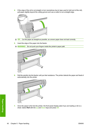 Page 494.If the edge of the roll is not straight or torn (sometimes due to tape used to hold end of the roll),
pull paper slightly beyond the cutting groove and use a cutter to cut a straight edge.
TIP:Cut the paper as straight as possible, as uneven paper does not load correctly.
5.Insert the edge of the paper into the feeder.
WARNING!Do not push your fingers inside the printers paper path.
6.Roll the spindle into the feeder until you feel resistance. The printer detects the paper and feeds it
automatically...