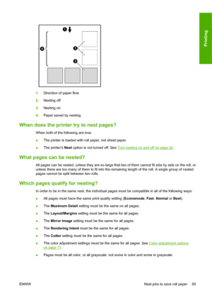 Page 741.Direction of paper flow
2.Nesting off
3.Nesting on
4.Paper saved by nesting
When does the printer try to nest pages?
When both of the following are true:
●The printer is loaded with roll paper, not sheet paper.
●The printers Nest option is not turned off. See 
Turn nesting on and off on page 22.
What pages can be nested?
All pages can be nested, unless they are so large that two of them cannot fit side by side on the roll, or
unless there are too many of them to fit into the remaining length of the...