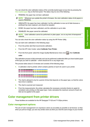 Page 78You can check the color calibration status of the currently loaded paper at any time by pressing the
View loaded paper key on the front panel. The status may be one of the following:
●PENDING: the paper has not been calibrated.
NOTE:Whenever you update the printers firmware, the color calibration status of all papers is
reset to PENDING.
●OBSOLETE: the paper has been calibrated, but the calibration is now out of date because a
printhead has been replaced, and should be repeated.
●DONE: the paper has been...