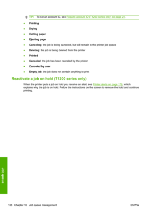 Page 116TIP:To set an account ID, see Require account ID (T1200 series only) on page 24.
●Printing
●Drying
●Cutting paper
●Ejecting page
●Canceling: the job is being canceled, but will remain in the printer job queue
●Deleting: the job is being deleted from the printer
●Printed
●Canceled: the job has been canceled by the printer
●Canceled by user
●Empty job: the job does not contain anything to print
Reactivate a job on hold (T1200 series only)
When the printer puts a job on hold you receive an alert, see...