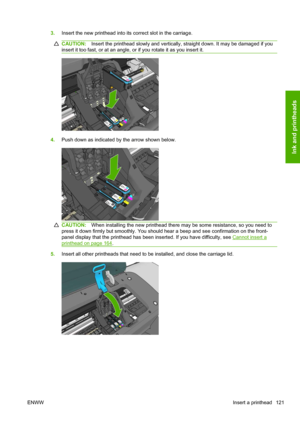 Page 1293.Insert the new printhead into its correct slot in the carriage.
CAUTION:Insert the printhead slowly and vertically, straight down. It may be damaged if you
insert it too fast, or at an angle, or if you rotate it as you insert it.
4.Push down as indicated by the arrow shown below.
CAUTION:When installing the new printhead there may be some resistance, so you need to
press it down firmly but smoothly. You should hear a beep and see confirmation on the front-
panel display that the printhead has been...