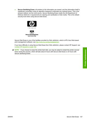 Page 135●Secure Sanitizing Erase: all pointers to the information are erased, and the information itself is
repetitively overwritten using an algorithm designed to eliminate any residual traces. This is the
slowest method, but the most secure. Secure Sanitizing Erase meets the US Department of
Defense 5220-22.m requirements for clearing and sanitization of disk media. This is the default
security level when using Secure Disk Erase.
Secure Disk Erase is one of the facilities provided by Web JetAdmin, which is HPs...