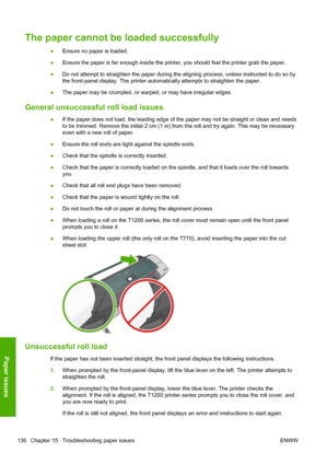 Page 144The paper cannot be loaded successfully
●Ensure no paper is loaded.
●Ensure the paper is far enough inside the printer, you should feel the printer grab the paper.
●Do not attempt to straighten the paper during the aligning process, unless instructed to do so by
the front-panel display. The printer automatically attempts to straighten the paper.
●The paper may be crumpled, or warped, or may have irregular edges.
General unsuccessful roll load issues
●If the paper does not load, the leading edge of the...