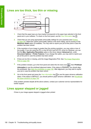 Page 158Lines are too thick, too thin or missing
1.Check that the paper type you have loaded corresponds to the paper type selected in the front
panel and in your software. To check on the front panel, use the View information key 
.
2.Check that you are using appropriate print-quality settings for your purposes (see 
Printing
on page 49). Select the custom print-quality options in the driver dialog, and try turning on the
Maximum detail option (if available). You may wish to reprint your job at this point in...