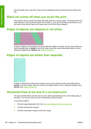Page 164Clean the platen with a soft cloth. Clean each rib separately without touching the foam between the
ribs.
Black ink comes off when you touch the print
This problem may be caused by printing with matte black ink on glossy paper. The printer will not use
matte black ink if it knows that the paper will not retain it. To be sure of avoiding matte black ink, you
can select Photo Glossy Paper as the paper type (in the Photo Paper category).
Edges of objects are stepped or not sharp
If edges of objects or lines...