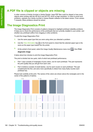 Page 168A PDF file is clipped or objects are missing
In older versions of Adobe Acrobat or Adobe Reader, large PDF files could be clipped or lose some
objects when printing with the HP-GL/2 and HP RTL driver at high resolution. In order to avoid such
problems, upgrade your Adobe Acrobat or Adobe Reader software to the latest version. From version
7 onwards, these problems should be solved.
The Image Diagnostics Print
The Image Diagnostics Print consists of patterns designed to highlight printhead reliability...