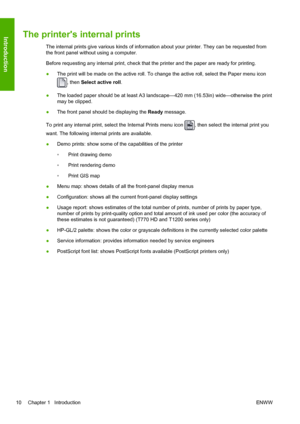 Page 18The printers internal prints
The internal prints give various kinds of information about your printer. They can be requested from
the front panel without using a computer.
Before requesting any internal print, check that the printer and the paper are ready for printing.
●The print will be made on the active roll. To change the active roll, select the Paper menu icon
, then Select active roll.
●The loaded paper should be at least A3 landscape—420 mm (16.53in) wide—otherwise the print
may be clipped.
●The...