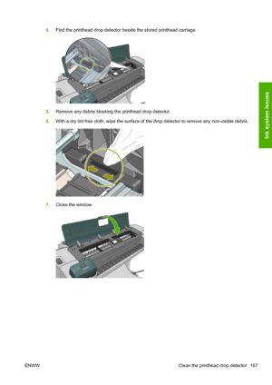 Page 1754.Find the printhead drop detector beside the stored printhead carriage.
5.Remove any debris blocking the printhead drop detector.
6.With a dry lint free cloth, wipe the surface of the drop detector to remove any non-visible debris.
7.Close the window.
ENWW Clean the printhead drop detector 167
Ink system issues
 