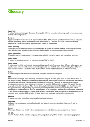 Page 195Glossary
AppleTalk
A suite of protocols that Apple Computer developed in 1984 for computer networking. Apple now recommends
TCP/IP networking instead.
Bonjour
Apple Computers trade name for its implementation of the IETF Zeroconf specification framework, a computer
network technology used in Apples Mac OS X from version 10.2 onwards. It is used to discover services
available on a local area network. It was originally known as Rendezvous.
Color accuracy
The ability to print colors that match the original...