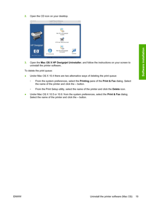 Page 272.Open the CD icon on your desktop.
3.Open the Mac OS X HP Designjet Uninstaller, and follow the instructions on your screen to
uninstall the printer software..
To delete the print queue:
●Under Mac OS X 10.4 there are two alternative ways of deleting the print queue:
◦From the system preferences, select the Printing pane of the Print & Fax dialog. Select
the name of the printer and click the – button.
◦From the Print Setup utility, select the name of the printer and click the Delete icon.
●Under Mac OS...