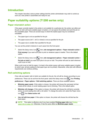 Page 29Introduction
This chapter describes various printer settings that the printer administrator may wish to control as
soon as a new printer is assembled and ready for use.
Paper suitability options (T1200 series only)
Paper mismatch action
If the paper currently loaded in the printer is not suitable for a particular job, the printer can either put
the job on hold until some suitable paper is loaded, or it can ignore the problem and print the job on
the unsuitable paper. There are several ways in which the...