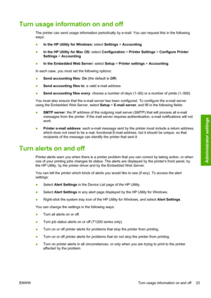 Page 31Turn usage information on and off
The printer can send usage information periodically by e-mail. You can request this in the following
ways:
●In the HP Utility for Windows: select Settings > Accounting.
●In the HP Utility for Mac OS: select Configuration > Printer Settings > Configure Printer
Settings > Accounting.
●In the Embedded Web Server: select Setup > Printer settings > Accounting.
In each case, you must set the following options:
●Send accounting files: On (the default is Off)
●Send accounting...