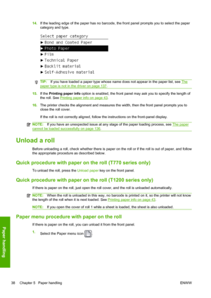Page 4614.If the leading edge of the paper has no barcode, the front panel prompts you to select the paper
category and type.
TIP:If you have loaded a paper type whose name does not appear in the paper list, see The
paper type is not in the driver on page 137.
15.If the Printing paper info option is enabled, the front panel may ask you to specify the length of
the roll. See 
Printing paper info on page 43.
16.The printer checks the alignment and measures the width, then the front panel prompts you to
close the...