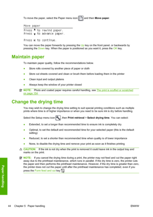 Page 52To move the paper, select the Paper menu icon  and then Move paper.
You can move the paper forwards by pressing the Up key on the front panel, or backwards by
pressing the Down key. When the paper is positioned as you want it, press the OK key.
Maintain paper
To maintain paper quality, follow the recommendations below.
●Store rolls covered by another piece of paper or cloth
●Store cut sheets covered and clean or brush them before loading them in the printer
●Clean input and output platens
●Always keep...