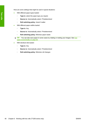 Page 56Here are some settings that might be used in typical situations:
●With different paper types loaded:
◦Type is: select the paper type you require
◦Source is: Automatically select / Predetermined
◦Roll switching policy: doesnt matter
●With different paper widths loaded:
◦Type is: Any
◦Source is: Automatically select / Predetermined
◦Roll switching policy: Minimize paper waste
TIP:You can also save paper in some cases by rotating or nesting your images. See Use
paper economically on page 60.
●With identical...